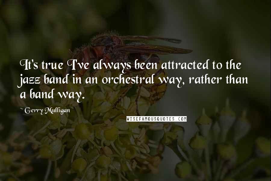 Gerry Mulligan Quotes: It's true I've always been attracted to the jazz band in an orchestral way, rather than a band way.