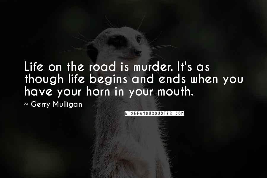 Gerry Mulligan Quotes: Life on the road is murder. It's as though life begins and ends when you have your horn in your mouth.