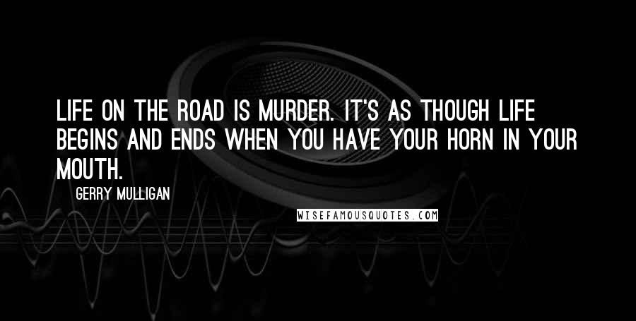 Gerry Mulligan Quotes: Life on the road is murder. It's as though life begins and ends when you have your horn in your mouth.