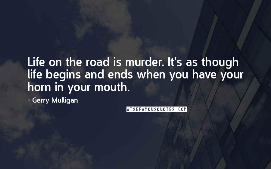 Gerry Mulligan Quotes: Life on the road is murder. It's as though life begins and ends when you have your horn in your mouth.