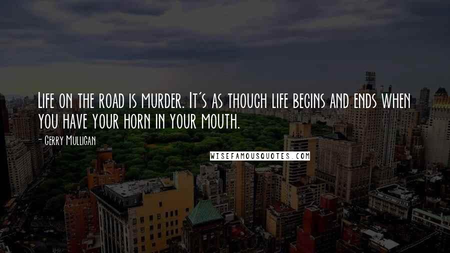 Gerry Mulligan Quotes: Life on the road is murder. It's as though life begins and ends when you have your horn in your mouth.