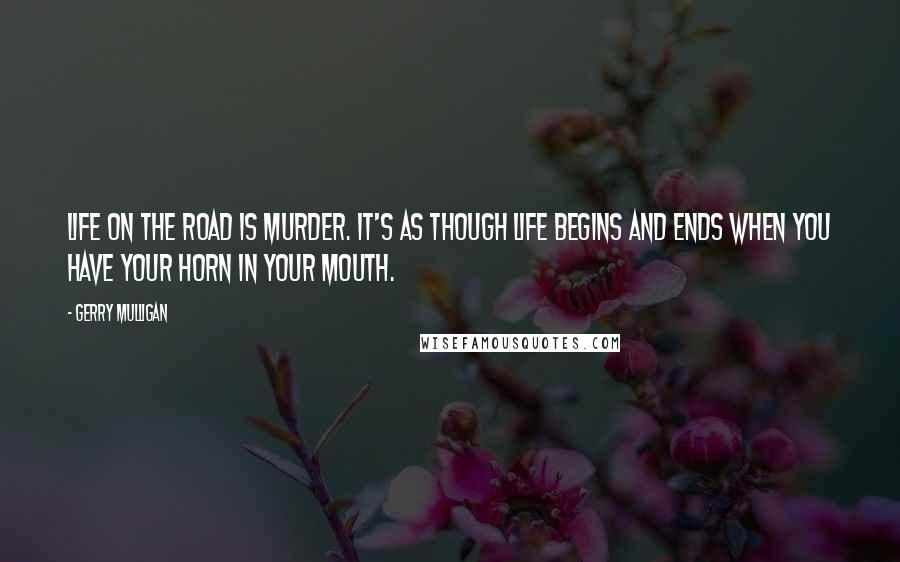 Gerry Mulligan Quotes: Life on the road is murder. It's as though life begins and ends when you have your horn in your mouth.