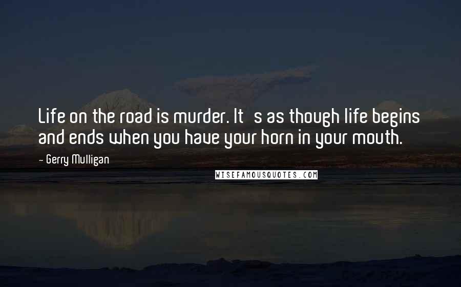 Gerry Mulligan Quotes: Life on the road is murder. It's as though life begins and ends when you have your horn in your mouth.