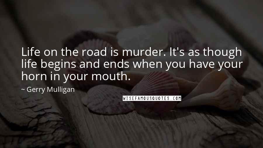 Gerry Mulligan Quotes: Life on the road is murder. It's as though life begins and ends when you have your horn in your mouth.