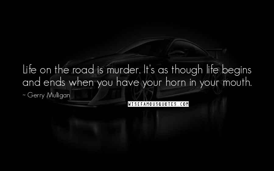 Gerry Mulligan Quotes: Life on the road is murder. It's as though life begins and ends when you have your horn in your mouth.