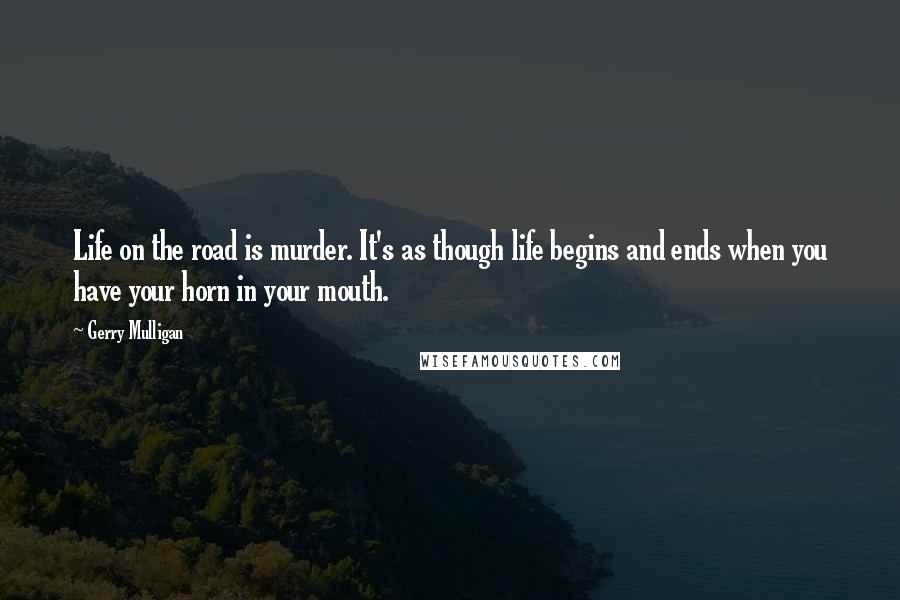 Gerry Mulligan Quotes: Life on the road is murder. It's as though life begins and ends when you have your horn in your mouth.