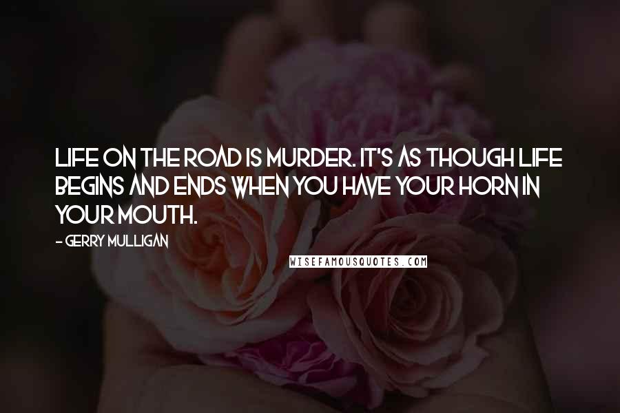 Gerry Mulligan Quotes: Life on the road is murder. It's as though life begins and ends when you have your horn in your mouth.