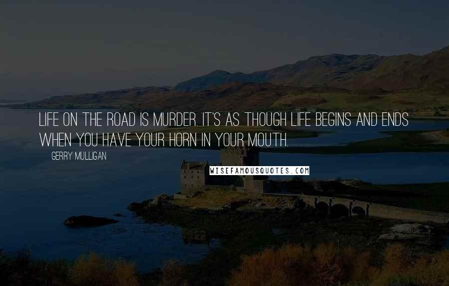 Gerry Mulligan Quotes: Life on the road is murder. It's as though life begins and ends when you have your horn in your mouth.