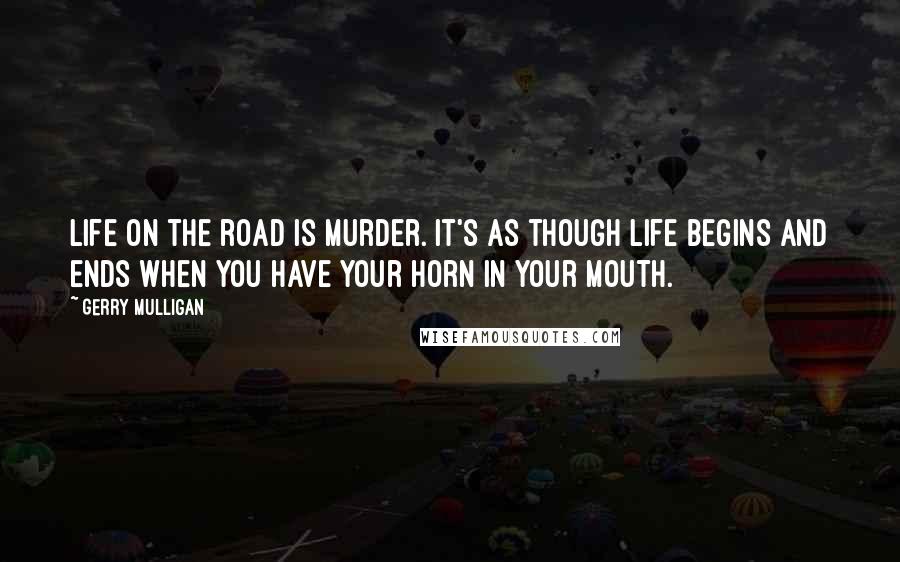 Gerry Mulligan Quotes: Life on the road is murder. It's as though life begins and ends when you have your horn in your mouth.