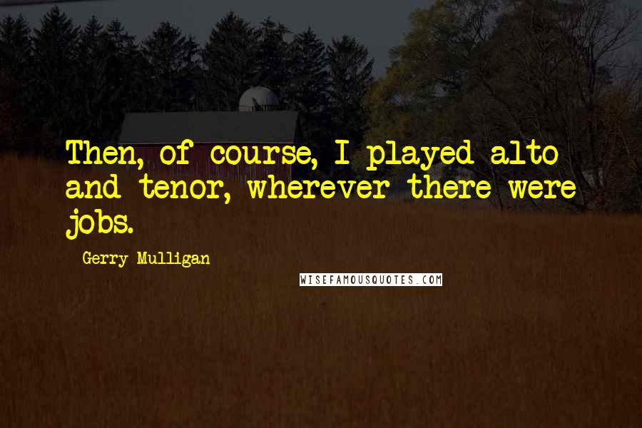 Gerry Mulligan Quotes: Then, of course, I played alto and tenor, wherever there were jobs.