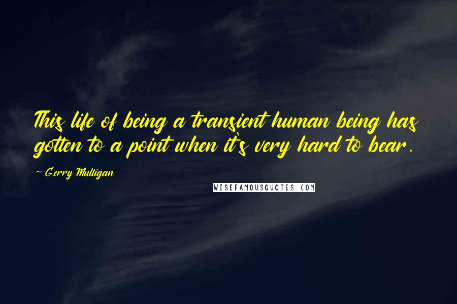 Gerry Mulligan Quotes: This life of being a transient human being has gotten to a point when it's very hard to bear.