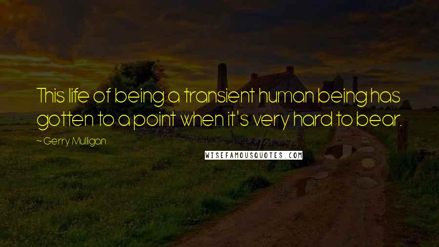 Gerry Mulligan Quotes: This life of being a transient human being has gotten to a point when it's very hard to bear.