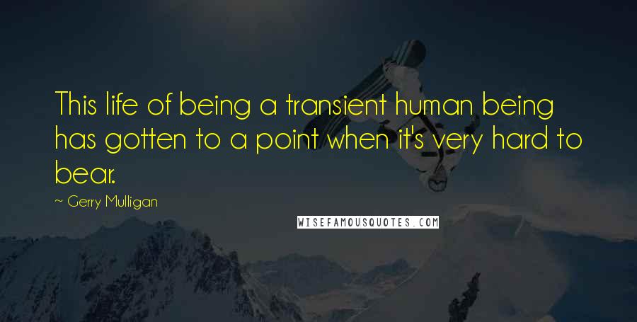 Gerry Mulligan Quotes: This life of being a transient human being has gotten to a point when it's very hard to bear.