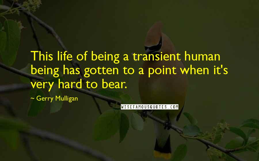 Gerry Mulligan Quotes: This life of being a transient human being has gotten to a point when it's very hard to bear.