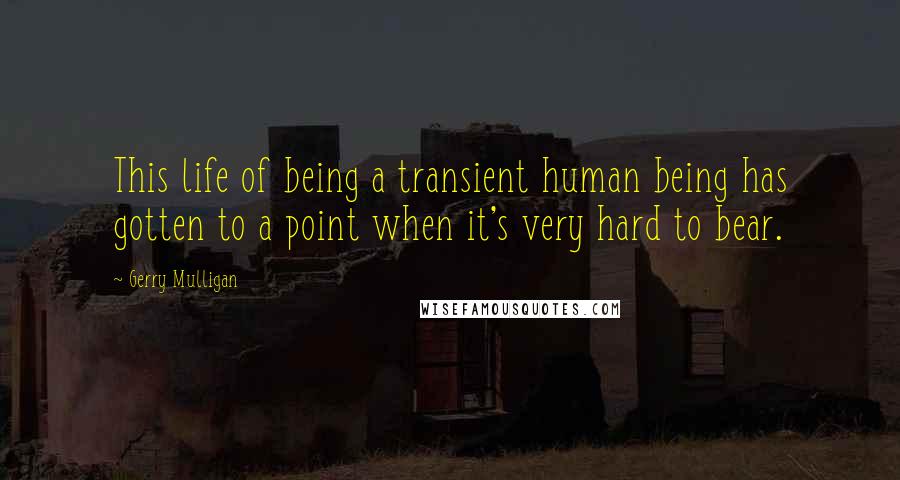 Gerry Mulligan Quotes: This life of being a transient human being has gotten to a point when it's very hard to bear.