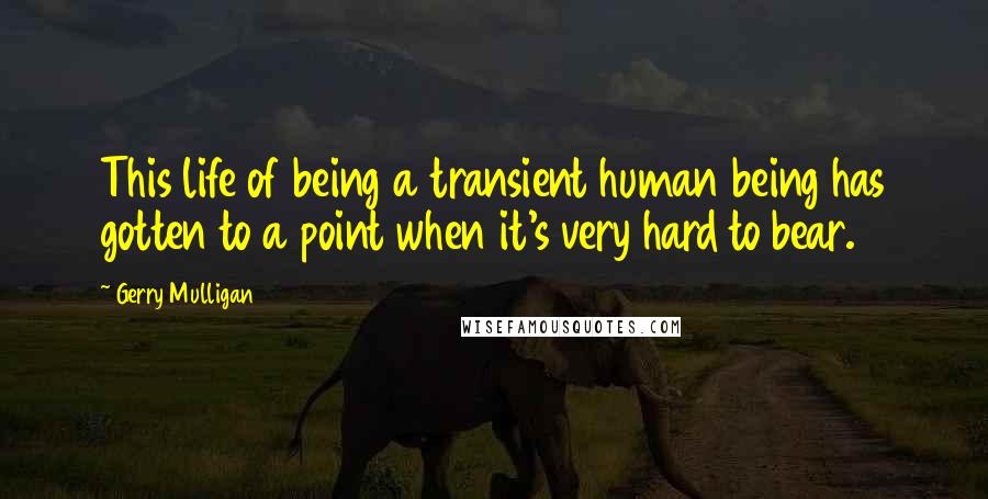 Gerry Mulligan Quotes: This life of being a transient human being has gotten to a point when it's very hard to bear.