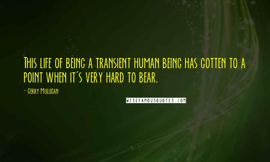 Gerry Mulligan Quotes: This life of being a transient human being has gotten to a point when it's very hard to bear.