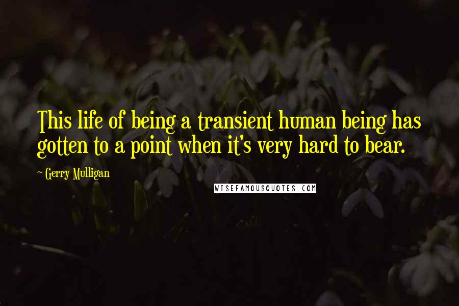 Gerry Mulligan Quotes: This life of being a transient human being has gotten to a point when it's very hard to bear.