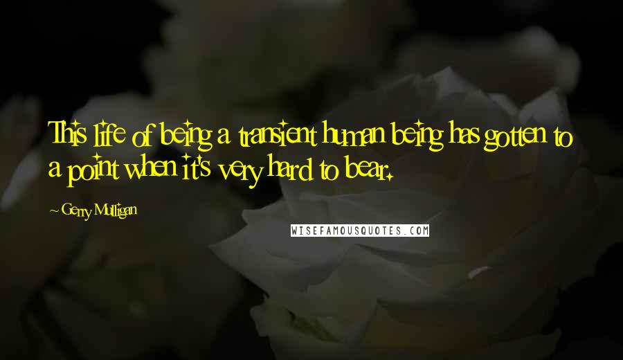 Gerry Mulligan Quotes: This life of being a transient human being has gotten to a point when it's very hard to bear.