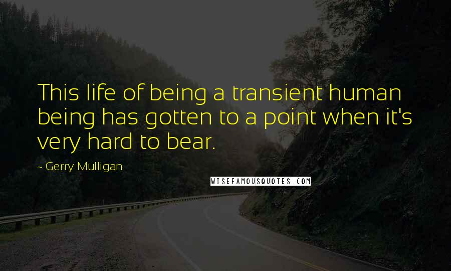 Gerry Mulligan Quotes: This life of being a transient human being has gotten to a point when it's very hard to bear.