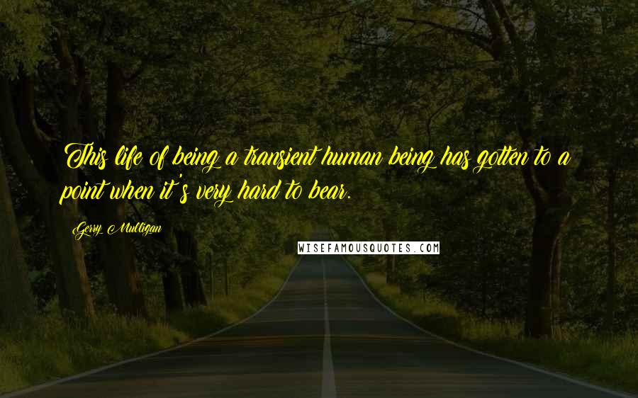 Gerry Mulligan Quotes: This life of being a transient human being has gotten to a point when it's very hard to bear.