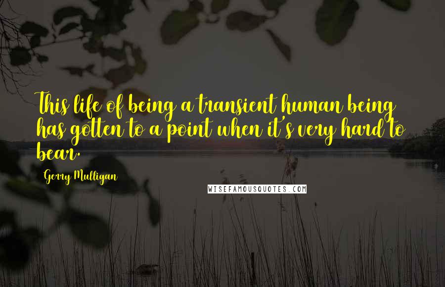 Gerry Mulligan Quotes: This life of being a transient human being has gotten to a point when it's very hard to bear.