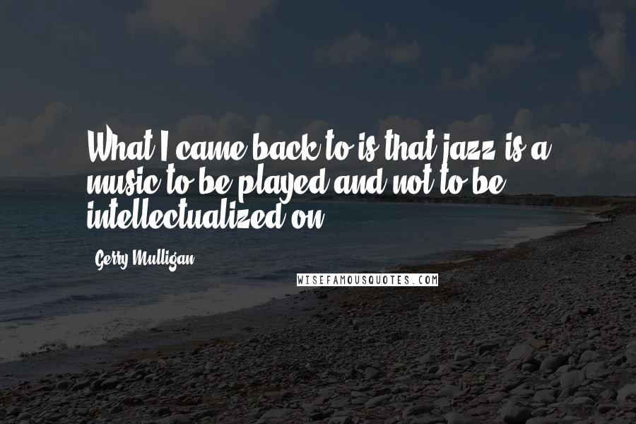 Gerry Mulligan Quotes: What I came back to is that jazz is a music to be played and not to be intellectualized on.