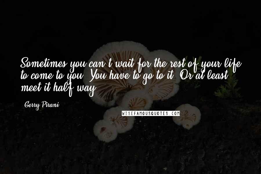 Gerry Pirani Quotes: Sometimes you can't wait for the rest of your life to come to you. You have to go to it. Or at least meet it half way.