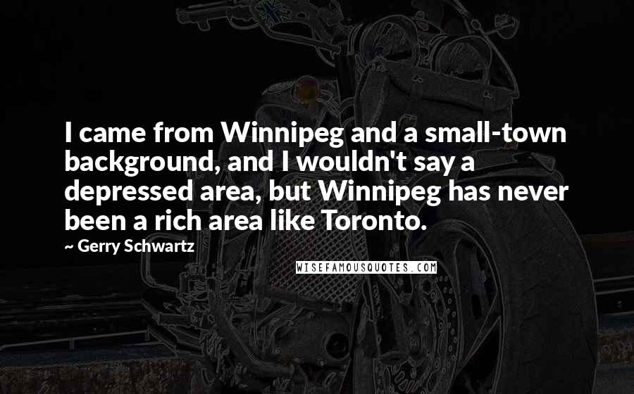 Gerry Schwartz Quotes: I came from Winnipeg and a small-town background, and I wouldn't say a depressed area, but Winnipeg has never been a rich area like Toronto.