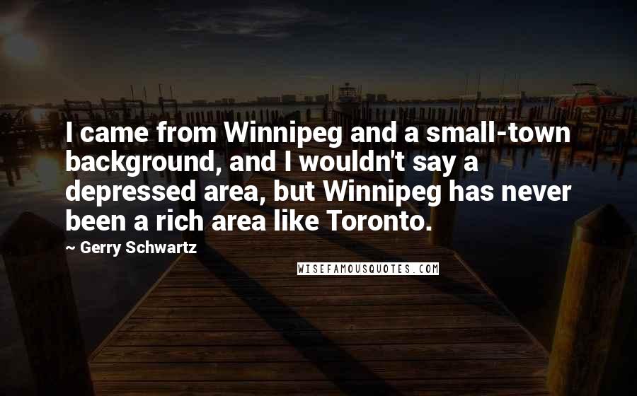 Gerry Schwartz Quotes: I came from Winnipeg and a small-town background, and I wouldn't say a depressed area, but Winnipeg has never been a rich area like Toronto.