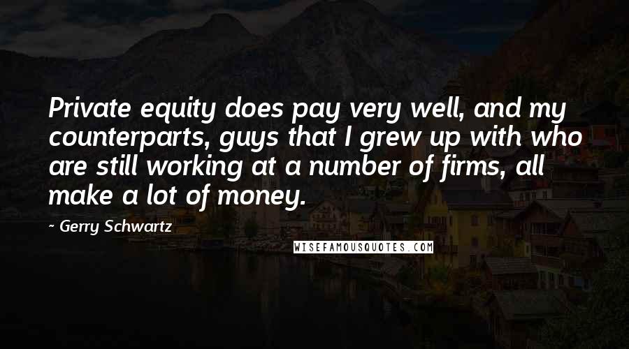 Gerry Schwartz Quotes: Private equity does pay very well, and my counterparts, guys that I grew up with who are still working at a number of firms, all make a lot of money.