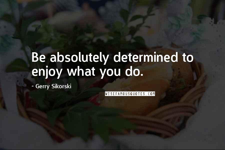 Gerry Sikorski Quotes: Be absolutely determined to enjoy what you do.