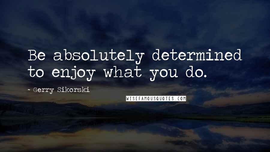Gerry Sikorski Quotes: Be absolutely determined to enjoy what you do.