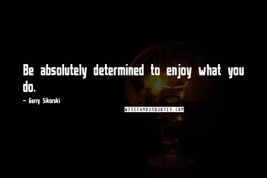 Gerry Sikorski Quotes: Be absolutely determined to enjoy what you do.