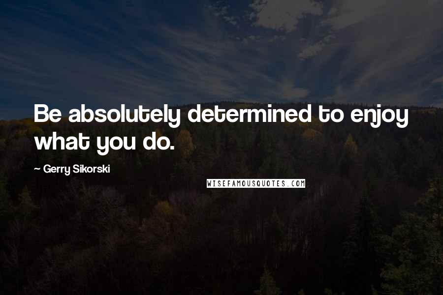 Gerry Sikorski Quotes: Be absolutely determined to enjoy what you do.