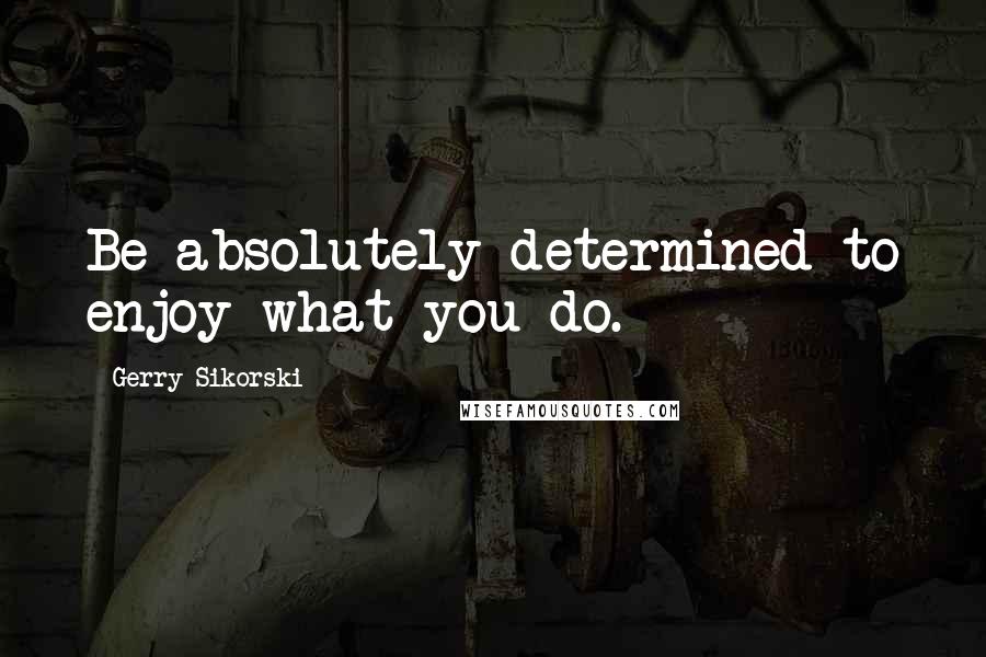 Gerry Sikorski Quotes: Be absolutely determined to enjoy what you do.