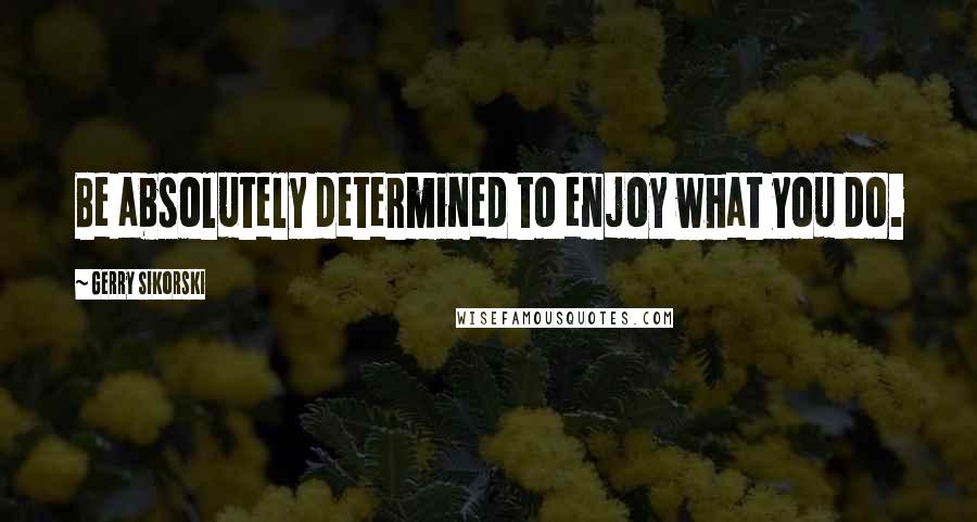 Gerry Sikorski Quotes: Be absolutely determined to enjoy what you do.