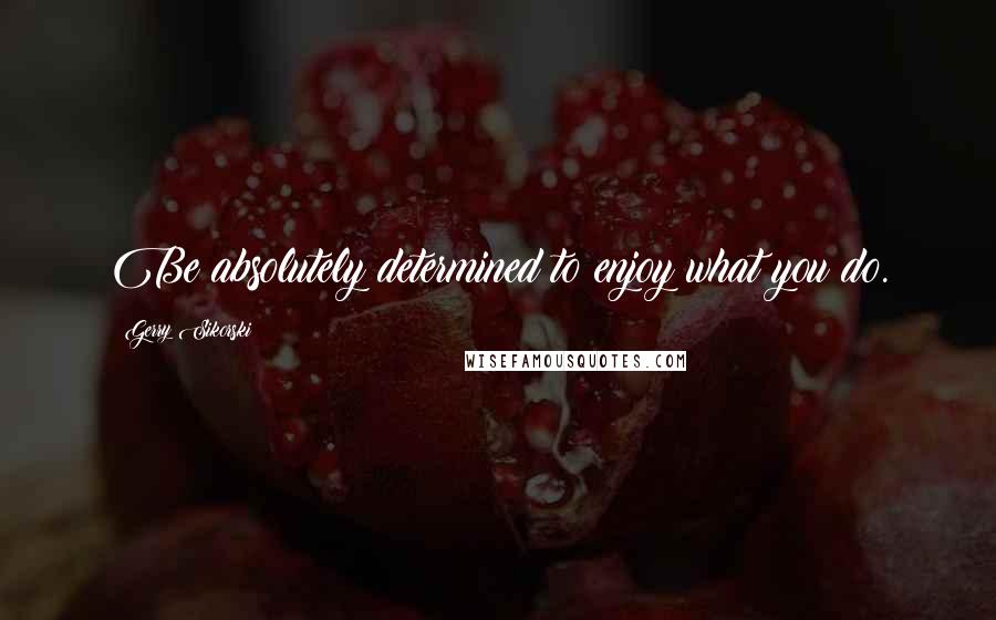 Gerry Sikorski Quotes: Be absolutely determined to enjoy what you do.