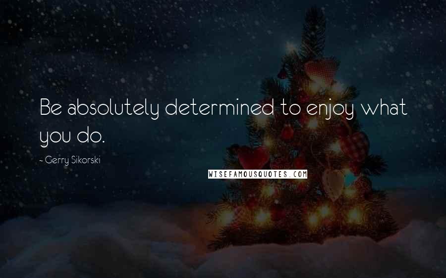 Gerry Sikorski Quotes: Be absolutely determined to enjoy what you do.