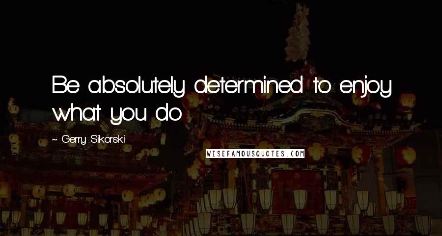 Gerry Sikorski Quotes: Be absolutely determined to enjoy what you do.