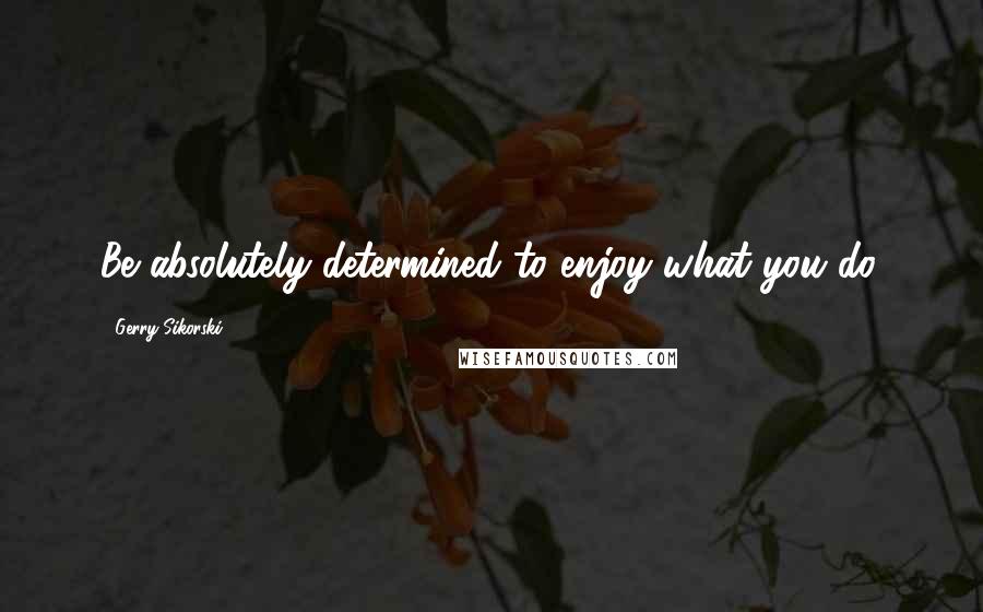Gerry Sikorski Quotes: Be absolutely determined to enjoy what you do.
