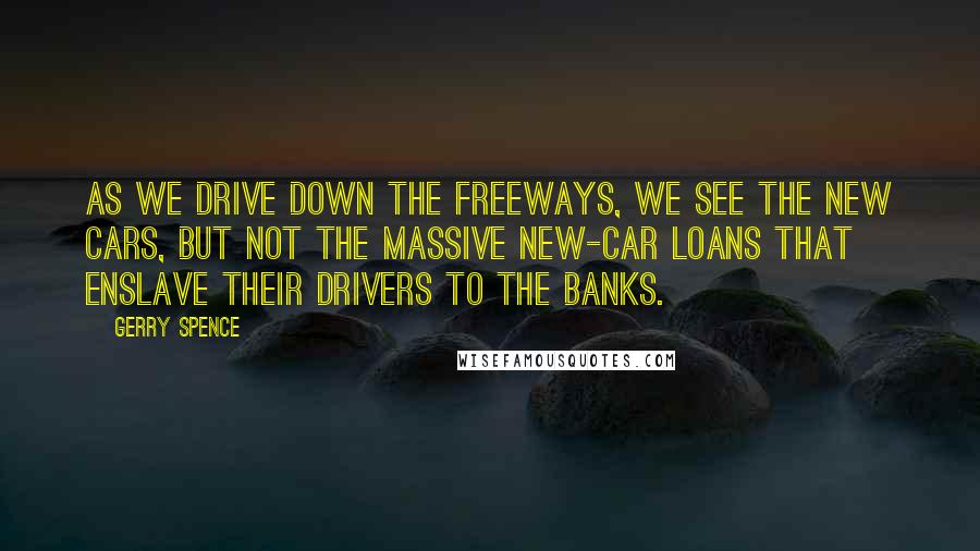 Gerry Spence Quotes: As we drive down the freeways, we see the new cars, but not the massive new-car loans that enslave their drivers to the banks.