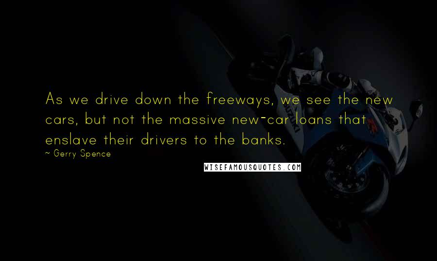 Gerry Spence Quotes: As we drive down the freeways, we see the new cars, but not the massive new-car loans that enslave their drivers to the banks.