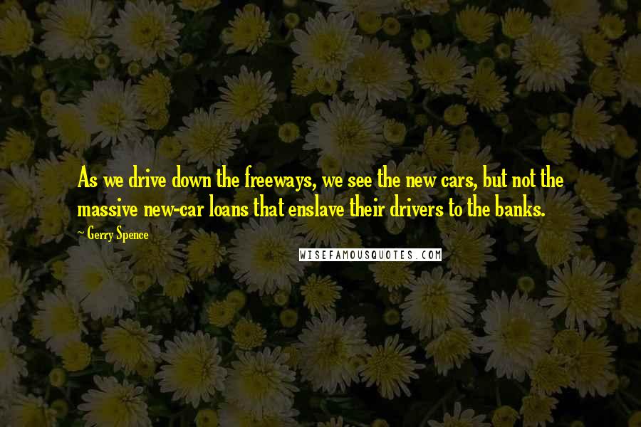 Gerry Spence Quotes: As we drive down the freeways, we see the new cars, but not the massive new-car loans that enslave their drivers to the banks.