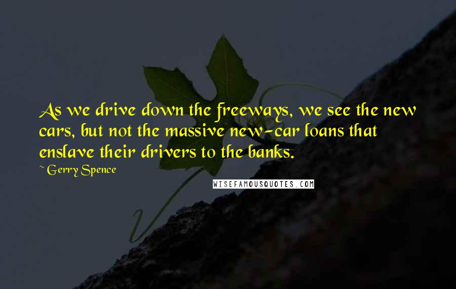 Gerry Spence Quotes: As we drive down the freeways, we see the new cars, but not the massive new-car loans that enslave their drivers to the banks.