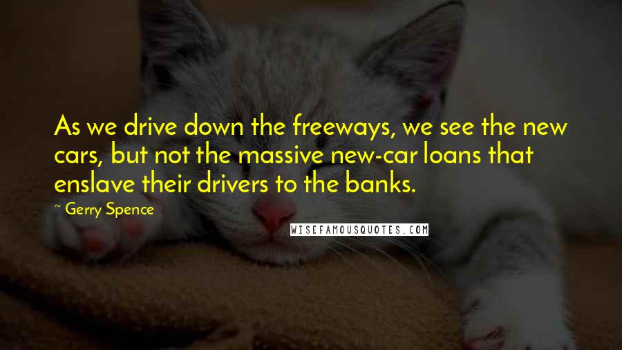 Gerry Spence Quotes: As we drive down the freeways, we see the new cars, but not the massive new-car loans that enslave their drivers to the banks.