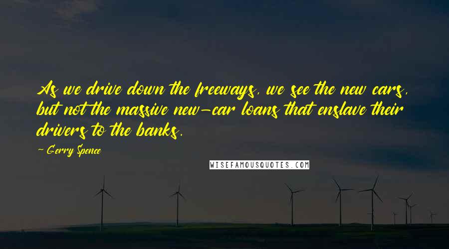 Gerry Spence Quotes: As we drive down the freeways, we see the new cars, but not the massive new-car loans that enslave their drivers to the banks.