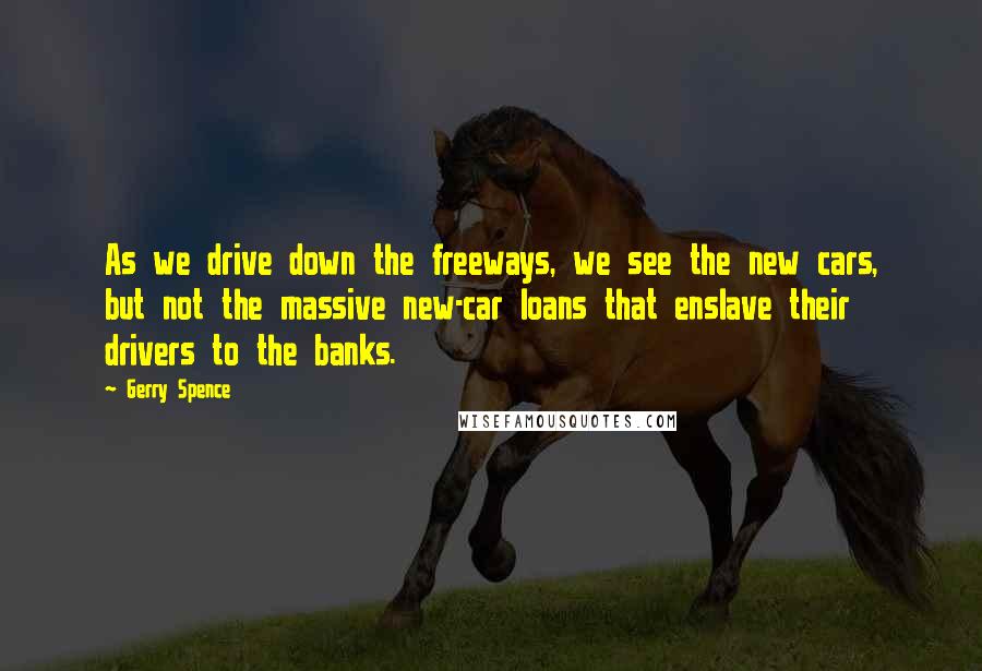 Gerry Spence Quotes: As we drive down the freeways, we see the new cars, but not the massive new-car loans that enslave their drivers to the banks.