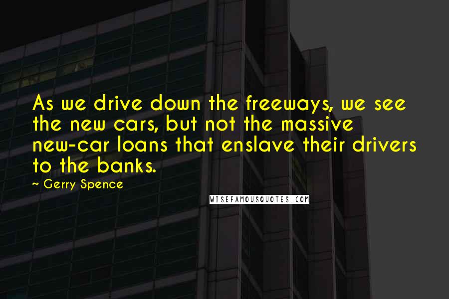 Gerry Spence Quotes: As we drive down the freeways, we see the new cars, but not the massive new-car loans that enslave their drivers to the banks.