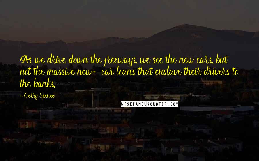 Gerry Spence Quotes: As we drive down the freeways, we see the new cars, but not the massive new-car loans that enslave their drivers to the banks.